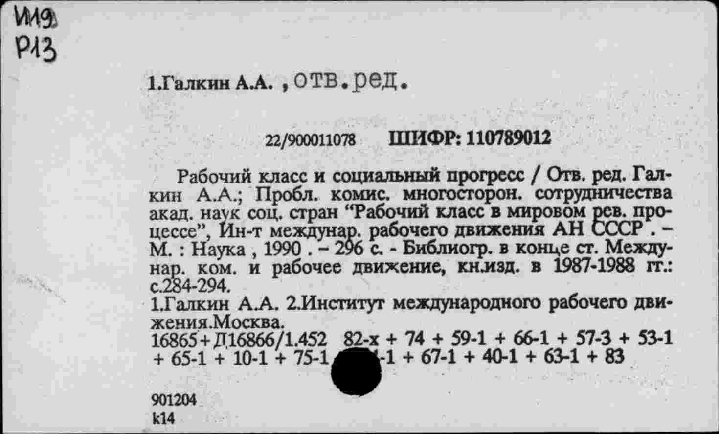 ﻿Р45
1.Галкин А.А. ,ОТВ.реД.
22/9000И078 ШИФР: 110789012
Рабочий класс и социальный прогресс / Отв. ред. Галкин А.А.; Пробл. комис. многосторон. сотрудничества акад, наук соц. стран “Рабочий класс в мировом рев. процессе”, Ин-т междунар. рабочего движения АН СССР . -М. : Наука , 1990 . - 2% с. - Библиогр. в конце ст. Междунар. ком. и рабочее движение, кнлзд. в 1987-1988 гг.: с.284-294.
ГГалкин А.А. 2.Институт международного рабочего дви-жения.Москва.
16865+Д16866/1.452 82-х + 74 + 59-1 + 66-1 + 57-3 + 53-1 + 65-1 + 10-1 + 75-1МЖ-1 + 67-1 + 40-1 + 63-1 + 83
901204
к14